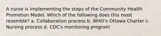 A nurse is implementing the steps of the Community Health Promotion Model. Which of the following does this most resemble? a. Collaboration process b. WHO's Ottawa Charter c. Nursing process d. CDC's monitoring program