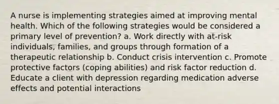 A nurse is implementing strategies aimed at improving mental health. Which of the following strategies would be considered a primary level of prevention? a. Work directly with at-risk individuals, families, and groups through formation of a therapeutic relationship b. Conduct crisis intervention c. Promote protective factors (coping abilities) and risk factor reduction d. Educate a client with depression regarding medication adverse effects and potential interactions