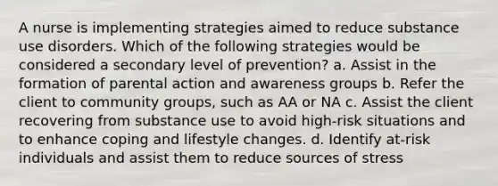 A nurse is implementing strategies aimed to reduce substance use disorders. Which of the following strategies would be considered a secondary level of prevention? a. Assist in the formation of parental action and awareness groups b. Refer the client to community groups, such as AA or NA c. Assist the client recovering from substance use to avoid high-risk situations and to enhance coping and lifestyle changes. d. Identify at-risk individuals and assist them to reduce sources of stress