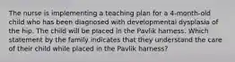 The nurse is implementing a teaching plan for a 4-month-old child who has been diagnosed with developmental dysplasia of the hip. The child will be placed in the Pavlik harness. Which statement by the family indicates that they understand the care of their child while placed in the Pavlik harness?