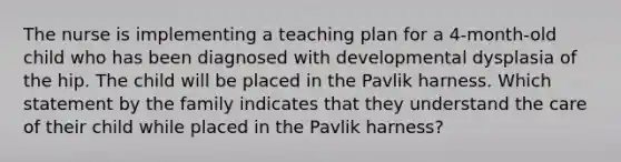 The nurse is implementing a teaching plan for a 4-month-old child who has been diagnosed with developmental dysplasia of the hip. The child will be placed in the Pavlik harness. Which statement by the family indicates that they understand the care of their child while placed in the Pavlik harness?