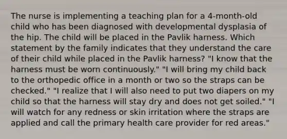 The nurse is implementing a teaching plan for a 4-month-old child who has been diagnosed with developmental dysplasia of the hip. The child will be placed in the Pavlik harness. Which statement by the family indicates that they understand the care of their child while placed in the Pavlik harness? "I know that the harness must be worn continuously." "I will bring my child back to the orthopedic office in a month or two so the straps can be checked." "I realize that I will also need to put two diapers on my child so that the harness will stay dry and does not get soiled." "I will watch for any redness or skin irritation where the straps are applied and call the primary health care provider for red areas."