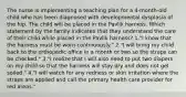 The nurse is implementing a teaching plan for a 4-month-old child who has been diagnosed with developmental dysplasia of the hip. The child will be placed in the Pavlik harness. Which statement by the family indicates that they understand the care of their child while placed in the Pavlik harness? 1."I know that the harness must be worn continuously." 2."I will bring my child back to the orthopedic office in a month or two so the straps can be checked." 3."I realize that I will also need to put two diapers on my child so that the harness will stay dry and does not get soiled." 4."I will watch for any redness or skin irritation where the straps are applied and call the primary health care provider for red areas."