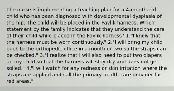 The nurse is implementing a teaching plan for a 4-month-old child who has been diagnosed with developmental dysplasia of the hip. The child will be placed in the Pavlik harness. Which statement by the family indicates that they understand the care of their child while placed in the Pavlik harness? 1."I know that the harness must be worn continuously." 2."I will bring my child back to the orthopedic office in a month or two so the straps can be checked." 3."I realize that I will also need to put two diapers on my child so that the harness will stay dry and does not get soiled." 4."I will watch for any redness or skin irritation where the straps are applied and call the primary health care provider for red areas."