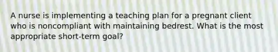 A nurse is implementing a teaching plan for a pregnant client who is noncompliant with maintaining bedrest. What is the most appropriate short-term goal?