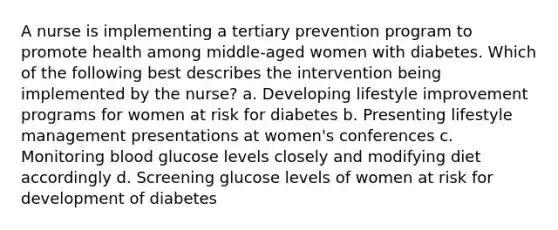 A nurse is implementing a tertiary prevention program to promote health among middle-aged women with diabetes. Which of the following best describes the intervention being implemented by the nurse? a. Developing lifestyle improvement programs for women at risk for diabetes b. Presenting lifestyle management presentations at women's conferences c. Monitoring blood glucose levels closely and modifying diet accordingly d. Screening glucose levels of women at risk for development of diabetes