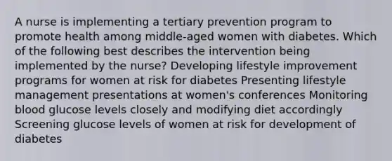 A nurse is implementing a tertiary prevention program to promote health among middle-aged women with diabetes. Which of the following best describes the intervention being implemented by the nurse? Developing lifestyle improvement programs for women at risk for diabetes Presenting lifestyle management presentations at women's conferences Monitoring blood glucose levels closely and modifying diet accordingly Screening glucose levels of women at risk for development of diabetes