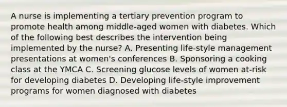 A nurse is implementing a tertiary prevention program to promote health among middle-aged women with diabetes. Which of the following best describes the intervention being implemented by the nurse? A. Presenting life-style management presentations at women's conferences B. Sponsoring a cooking class at the YMCA C. Screening glucose levels of women at-risk for developing diabetes D. Developing life-style improvement programs for women diagnosed with diabetes