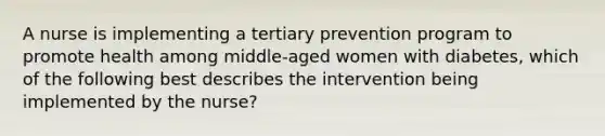 A nurse is implementing a tertiary prevention program to promote health among middle-aged women with diabetes, which of the following best describes the intervention being implemented by the nurse?