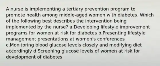 A nurse is implementing a tertiary prevention program to promote health among middle-aged women with diabetes. Which of the following best describes the intervention being implemented by the nurse? a.Developing lifestyle improvement programs for women at risk for diabetes b.Presenting lifestyle management presentations at women's conferences c.Monitoring blood glucose levels closely and modifying diet accordingly d.Screening glucose levels of women at risk for development of diabetes