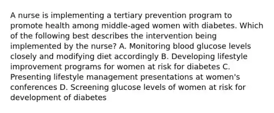 A nurse is implementing a tertiary prevention program to promote health among middle-aged women with diabetes. Which of the following best describes the intervention being implemented by the nurse? A. Monitoring blood glucose levels closely and modifying diet accordingly B. Developing lifestyle improvement programs for women at risk for diabetes C. Presenting lifestyle management presentations at women's conferences D. Screening glucose levels of women at risk for development of diabetes