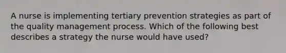 A nurse is implementing tertiary prevention strategies as part of the quality management process. Which of the following best describes a strategy the nurse would have used?