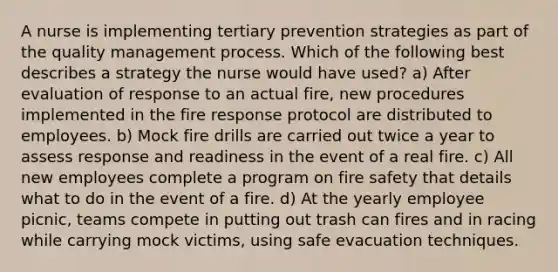 A nurse is implementing tertiary prevention strategies as part of the quality management process. Which of the following best describes a strategy the nurse would have used? a) After evaluation of response to an actual fire, new procedures implemented in the fire response protocol are distributed to employees. b) Mock fire drills are carried out twice a year to assess response and readiness in the event of a real fire. c) All new employees complete a program on fire safety that details what to do in the event of a fire. d) At the yearly employee picnic, teams compete in putting out trash can fires and in racing while carrying mock victims, using safe evacuation techniques.