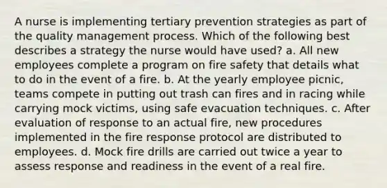 A nurse is implementing tertiary prevention strategies as part of the quality management process. Which of the following best describes a strategy the nurse would have used? a. All new employees complete a program on fire safety that details what to do in the event of a fire. b. At the yearly employee picnic, teams compete in putting out trash can fires and in racing while carrying mock victims, using safe evacuation techniques. c. After evaluation of response to an actual fire, new procedures implemented in the fire response protocol are distributed to employees. d. Mock fire drills are carried out twice a year to assess response and readiness in the event of a real fire.