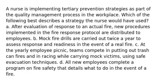 A nurse is implementing tertiary prevention strategies as part of the quality management process in the workplace. Which of the following best describes a strategy the nurse would have used? a. After evaluation of response to an actual fire, new procedures implemented in the fire response protocol are distributed to employees. b. Mock fire drills are carried out twice a year to assess response and readiness in the event of a real fire. c. At the yearly employee picnic, teams compete in putting out trash can fires and in racing while carrying mock victims, using safe evacuation techniques. d. All new employees complete a program on fire safety that details what to do in the event of a fire.