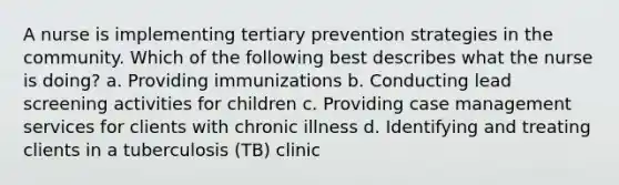 A nurse is implementing tertiary prevention strategies in the community. Which of the following best describes what the nurse is doing? a. Providing immunizations b. Conducting lead screening activities for children c. Providing case management services for clients with chronic illness d. Identifying and treating clients in a tuberculosis (TB) clinic