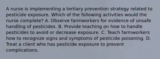 A nurse is implementing a tertiary prevention strategy related to pesticide exposure. Which of the following activities would the nurse complete? A. Observe farmworkers for evidence of unsafe handling of pesticides. B. Provide teaching on how to handle pesticides to avoid or decrease exposure. C. Teach farmworkers how to recognize signs and symptoms of pesticide poisoning. D. Treat a client who has pesticide exposure to prevent complications.