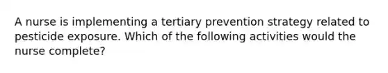 A nurse is implementing a tertiary prevention strategy related to pesticide exposure. Which of the following activities would the nurse complete?