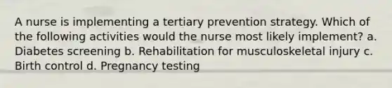 A nurse is implementing a tertiary prevention strategy. Which of the following activities would the nurse most likely implement? a. Diabetes screening b. Rehabilitation for musculoskeletal injury c. Birth control d. Pregnancy testing