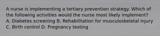 A nurse is implementing a tertiary prevention strategy. Which of the following activities would the nurse most likely implement? A. Diabetes screening B. Rehabilitation for musculoskeletal injury C. Birth control D. Pregnancy testing