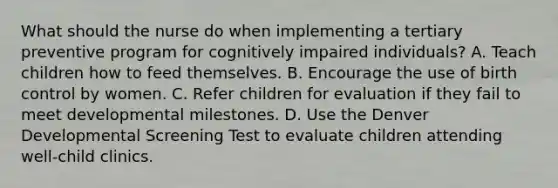 What should the nurse do when implementing a tertiary preventive program for cognitively impaired individuals? A. Teach children how to feed themselves. B. Encourage the use of birth control by women. C. Refer children for evaluation if they fail to meet developmental milestones. D. Use the Denver Developmental Screening Test to evaluate children attending well-child clinics.