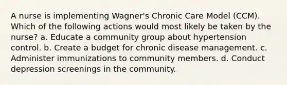 A nurse is implementing Wagner's Chronic Care Model (CCM). Which of the following actions would most likely be taken by the nurse? a. Educate a community group about hypertension control. b. Create a budget for chronic disease management. c. Administer immunizations to community members. d. Conduct depression screenings in the community.