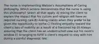 The nurse is implementing Watson's Assumptions of Caring philosophy. Which actions demonstrate that the nurse is using this philosophy? Select all that apply. A) Asking the client to explain the impact that his culture and religion will have on required nursing care B) Asking clients when they prefer to be given the opportunity to bathe C) Feeling empathy toward the client's loss of mobility as a result of a fractured hip D) Always assuring that the client has an unobstructed view out his room's window E) Arranging to fulfill a client's request to stay with him during a painful diagnostic test