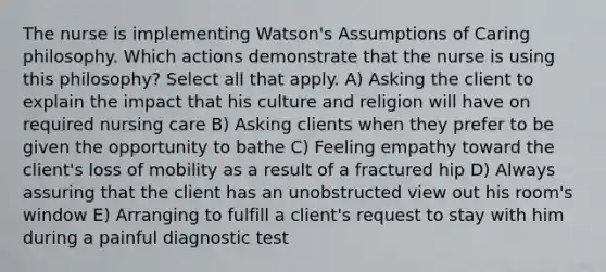 The nurse is implementing Watson's Assumptions of Caring philosophy. Which actions demonstrate that the nurse is using this philosophy? Select all that apply. A) Asking the client to explain the impact that his culture and religion will have on required nursing care B) Asking clients when they prefer to be given the opportunity to bathe C) Feeling empathy toward the client's loss of mobility as a result of a fractured hip D) Always assuring that the client has an unobstructed view out his room's window E) Arranging to fulfill a client's request to stay with him during a painful diagnostic test