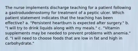 The nurse implements discharge teaching for a patient following a gastroduodenostomy for treatment of a peptic ulcer. Which patient statement indicates that the teaching has been effective? a. "Persistent heartburn is expected after surgery." b. "I will try to drink liquids along with my meals." c. "Vitamin supplements may be needed to prevent problems with anemia." d. "I will need to choose foods that are low in fat and high in carbohydrate."