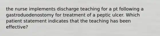 the nurse implements discharge teaching for a pt following a gastroduodenostomy for treatment of a peptic ulcer. Which patient statement indicates that the teaching has been effective?