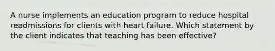 A nurse implements an education program to reduce hospital readmissions for clients with heart failure. Which statement by the client indicates that teaching has been effective?