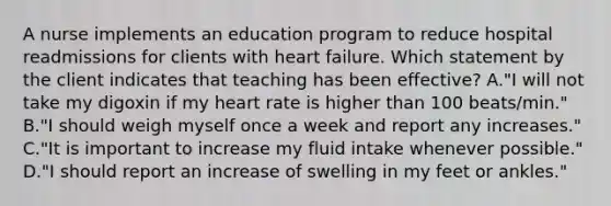 A nurse implements an education program to reduce hospital readmissions for clients with heart failure. Which statement by the client indicates that teaching has been effective? A."I will not take my digoxin if my heart rate is higher than 100 beats/min." B."I should weigh myself once a week and report any increases." C."It is important to increase my fluid intake whenever possible." D."I should report an increase of swelling in my feet or ankles."