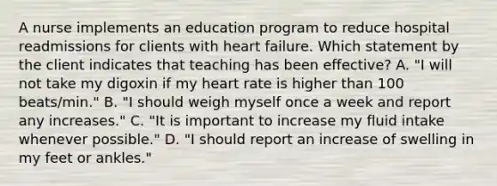 A nurse implements an education program to reduce hospital readmissions for clients with heart failure. Which statement by the client indicates that teaching has been effective? A. "I will not take my digoxin if my heart rate is higher than 100 beats/min." B. "I should weigh myself once a week and report any increases." C. "It is important to increase my fluid intake whenever possible." D. "I should report an increase of swelling in my feet or ankles."