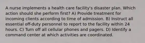 A nurse implements a health care facility's disaster plan. Which action should she perform first? A) Provide treatment for incoming clients according to time of admission. B) Instruct all essential off-duty personnel to report to the facility within 24 hours. C) Turn off all cellular phones and pagers. D) Identify a command center at which activities are coordinated.