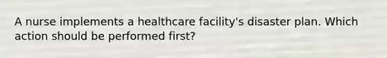 A nurse implements a healthcare facility's disaster plan. Which action should be performed first?