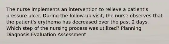 The nurse implements an intervention to relieve a patient's pressure ulcer. During the follow-up visit, the nurse observes that the patient's erythema has decreased over the past 2 days. Which step of the nursing process was utilized? Planning Diagnosis Evaluation Assessment