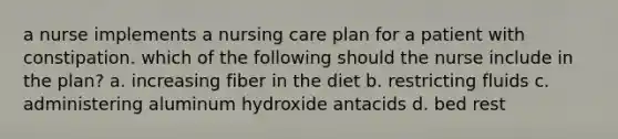 a nurse implements a nursing care plan for a patient with constipation. which of the following should the nurse include in the plan? a. increasing fiber in the diet b. restricting fluids c. administering aluminum hydroxide antacids d. bed rest