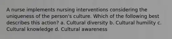 A nurse implements nursing interventions considering the uniqueness of the person's culture. Which of the following best describes this action? a. Cultural diversity b. Cultural humility c. Cultural knowledge d. Cultural awareness