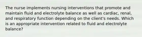 The nurse implements nursing interventions that promote and maintain fluid and electrolyte balance as well as​ cardiac, renal, and respiratory function depending on the​ client's needs. Which is an appropriate intervention related to fluid and electrolyte​ balance?