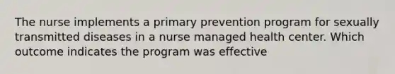 The nurse implements a primary prevention program for sexually transmitted diseases in a nurse managed health center. Which outcome indicates the program was effective