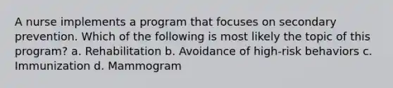 A nurse implements a program that focuses on secondary prevention. Which of the following is most likely the topic of this program? a. Rehabilitation b. Avoidance of high-risk behaviors c. Immunization d. Mammogram