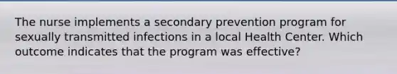 The nurse implements a secondary prevention program for sexually transmitted infections in a local Health Center. Which outcome indicates that the program was effective?