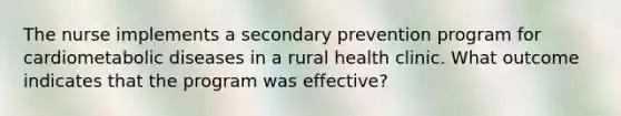 The nurse implements a secondary prevention program for cardiometabolic diseases in a rural health clinic. What outcome indicates that the program was effective?