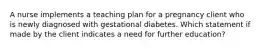 A nurse implements a teaching plan for a pregnancy client who is newly diagnosed with gestational diabetes. Which statement if made by the client indicates a need for further education?