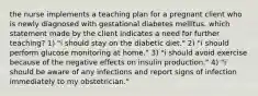 the nurse implements a teaching plan for a pregnant client who is newly diagnosed with gestational diabetes mellitus. which statement made by the client indicates a need for further teaching? 1) "i should stay on the diabetic diet." 2) "i should perform glucose monitoring at home." 3) "i should avoid exercise because of the negative effects on insulin production." 4) "i should be aware of any infections and report signs of infection immediately to my obstetrician."