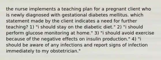 the nurse implements a teaching plan for a pregnant client who is newly diagnosed with gestational diabetes mellitus. which statement made by the client indicates a need for further teaching? 1) "i should stay on the diabetic diet." 2) "i should perform glucose monitoring at home." 3) "i should avoid exercise because of the negative effects on insulin production." 4) "i should be aware of any infections and report signs of infection immediately to my obstetrician."