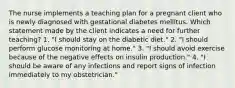 The nurse implements a teaching plan for a pregnant client who is newly diagnosed with gestational diabetes mellitus. Which statement made by the client indicates a need for further teaching? 1. "I should stay on the diabetic diet." 2. "I should perform glucose monitoring at home." 3. "I should avoid exercise because of the negative effects on insulin production." 4. "I should be aware of any infections and report signs of infection immediately to my obstetrician."