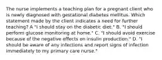 The nurse implements a teaching plan for a pregnant client who is newly diagnosed with gestational diabetes mellitus. Which statement made by the client indicates a need for further teaching? A "I should stay on the diabetic diet." B. "I should perform glucose monitoring at home." C. "I should avoid exercise because of the negative effects on insulin production." D. "I should be aware of any infections and report signs of infection immediately to my primary care nurse."