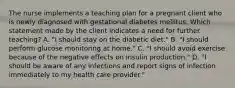 The nurse implements a teaching plan for a pregnant client who is newly diagnosed with gestational diabetes mellitus. Which statement made by the client indicates a need for further teaching? A. "I should stay on the diabetic diet." B. "I should perform glucose monitoring at home." C. "I should avoid exercise because of the negative effects on insulin production." D. "I should be aware of any infections and report signs of infection immediately to my health care provider."