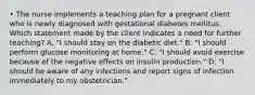 • The nurse implements a teaching plan for a pregnant client who is newly diagnosed with gestational diabetes mellitus. Which statement made by the client indicates a need for further teaching? A. "I should stay on the diabetic diet." B. "I should perform glucose monitoring at home." C. "I should avoid exercise because of the negative effects on insulin production." D. "I should be aware of any infections and report signs of infection immediately to my obstetrician."